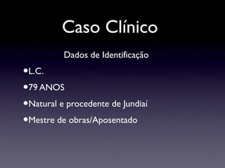 Caso Clínico
Dados de Identificação
•L.C.
•79 ANOS
•Natural e procedente de Jundiaí
•Mestre de obras/Aposentado
 