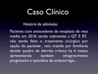 Caso Clínico
História de admissão
Paciente com antecedente de neoplasia de reto
médio em 2010, sendo submetido a QT E RT,
não sendo feito o tratamento cirúrgico por
opção do paciente , veio trazido por familiares
devido quadro de diarréia crônica ha 6 meses,
apresentando também emagrecimento
progressivo e episódios de enterorragia .
 
