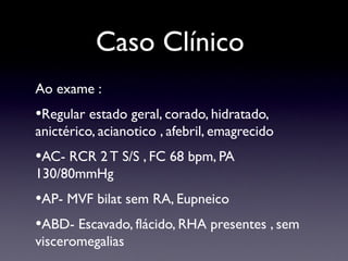 Caso Clínico
Ao exame :
•Regular estado geral, corado, hidratado,
anictérico, acianotico , afebril, emagrecido
•AC- RCR 2 T S/S , FC 68 bpm, PA
130/80mmHg
•AP- MVF bilat sem RA, Eupneico
•ABD- Escavado, flácido, RHA presentes , sem
visceromegalias
 