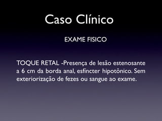 Caso Clínico
EXAME FISICO
TOQUE RETAL -Presença de lesão estenosante
a 6 cm da borda anal, esfíncter hipotônico. Sem
exteriorização de fezes ou sangue ao exame.
 