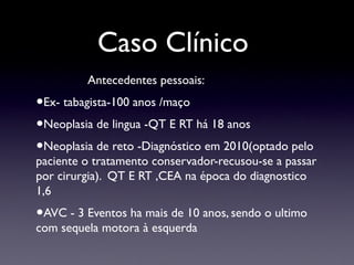 Caso Clínico
Antecedentes pessoais:
•Ex- tabagista-100 anos /maço
•Neoplasia de lingua -QT E RT há 18 anos
•Neoplasia de reto -Diagnóstico em 2010(optado pelo
paciente o tratamento conservador-recusou-se a passar
por cirurgia). QT E RT ,CEA na época do diagnostico
1,6
•AVC - 3 Eventos ha mais de 10 anos, sendo o ultimo
com sequela motora à esquerda
 