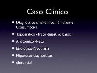 Caso Clínico
• Diagnóstico sindrômico - Síndrome
Consumptiva
• Topográfico -Trato digestivo baixo
• Anatômico -Reto
• Etiológico-Neoplasia
• Hipóteses diagnósticas:
• dferencial
 