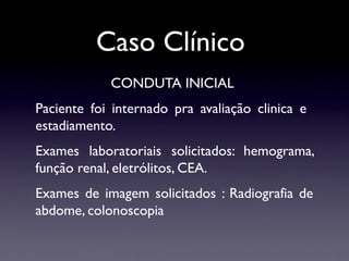 Caso Clínico
CONDUTA INICIAL
Paciente foi internado pra avaliação clinica e
estadiamento.
Exames laboratoriais solicitados: hemograma,
função renal, eletrólitos, CEA.
Exames de imagem solicitados : Radiografia de
abdome, colonoscopia
 