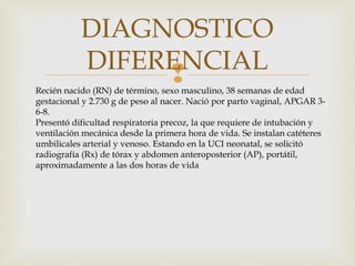
DIAGNOSTICO
DIFERENCIAL
Recién nacido (RN) de término, sexo masculino, 38 semanas de edad
gestacional y 2.730 g de peso al nacer. Nació por parto vaginal, APGAR 3-
6-8.
Presentó dificultad respiratoria precoz, la que requiere de intubación y
ventilación mecánica desde la primera hora de vida. Se instalan catéteres
umbilicales arterial y venoso. Estando en la UCI neonatal, se solicitó
radiografía (Rx) de tórax y abdomen anteroposterior (AP), portátil,
aproximadamente a las dos horas de vida
 