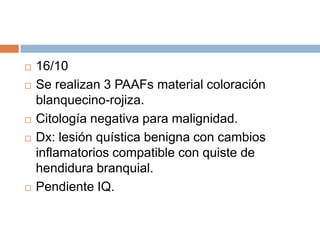 







16/10
Se realizan 3 PAAFs material coloración
blanquecino-rojiza.
Citología negativa para malignidad.
Dx: lesión quística benigna con cambios
inflamatorios compatible con quiste de
hendidura branquial.
Pendiente IQ.

 