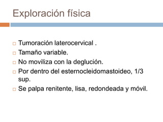 Exploración física








Tumoración laterocervical .
Tamaño variable.
No moviliza con la deglución.
Por dentro del esternocleidomastoideo, 1/3
sup.
Se palpa renitente, lisa, redondeada y móvil.

 