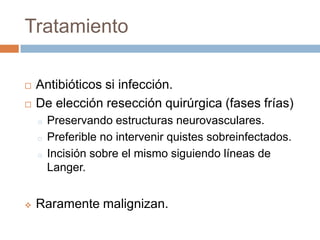 Tratamiento



Antibióticos si infección.
De elección resección quirúrgica (fases frías)
o
o
o



Preservando estructuras neurovasculares.
Preferible no intervenir quistes sobreinfectados.
Incisión sobre el mismo siguiendo líneas de
Langer.

Raramente malignizan.

 