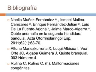 Bibliografía






Noelia Muñoz-Fernández a, , Ismael MalleaCañizares a, Enrique Fernández-Julián a, Luís
De La Fuente-Arjona a, Jaime Marco-Algarra a,
Doble anomalía en la segunda hendidura
banquial. Acta Otorrinolaringol Esp.
2011;62(1):68-70.
Altuna Mariezkurrena X, Luqui Albisua I, Vea
Orte JC, Algaba Guimerá J. Quiste branquial,
003 Número: 4.
Rufino C, Rufino C. (h). Malformaciones
congénitas

 