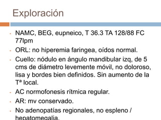 Exploración
•

•
•

•
•
•

NAMC, BEG, eupneico, T 36.3 TA 128/88 FC
77lpm
ORL: no hiperemia faringea, oídos normal.
Cuello: nódulo en ángulo mandibular izq, de 5
cms de diámetro levemente móvil, no doloroso,
lisa y bordes bien definidos. Sin aumento de la
Tª local.
AC normofonesis rítmica regular.
AR: mv conservado.
No adenopatías regionales, no espleno /

 