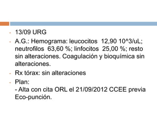 •
•

•
•

13/09 URG
A.G.: Hemograma: leucocitos 12,90 10^3/uL;
neutrofilos 63,60 %; linfocitos 25,00 %; resto
sin alteraciones. Coagulación y bioquímica sin
alteraciones.
Rx tórax: sin alteraciones
Plan:
- Alta con cita ORL el 21/09/2012 CCEE previa
Eco-punción.

 