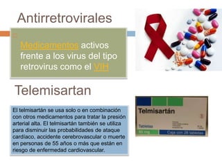 Antirretrovirales

Medicamentos activos
frente a los virus del tipo
retrovirus como el VIH
El telmisartán se usa solo o en combinación
con otros medicamentos para tratar la presión
arterial alta. El telmisartán también se utiliza
para disminuir las probabilidades de ataque
cardíaco, accidente cerebrovascular o muerte
en personas de 55 años o más que están en
riesgo de enfermedad cardiovascular.
Telemisartan
 
