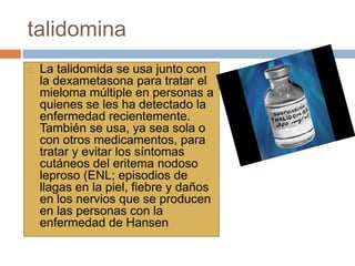 talidomina
 La talidomida se usa junto con
la dexametasona para tratar el
mieloma múltiple en personas a
quienes se les ha detectado la
enfermedad recientemente.
También se usa, ya sea sola o
con otros medicamentos, para
tratar y evitar los síntomas
cutáneos del eritema nodoso
leproso (ENL; episodios de
llagas en la piel, fiebre y daños
en los nervios que se producen
en las personas con la
enfermedad de Hansen
 