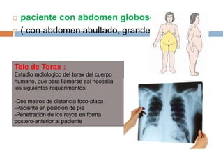  paciente con abdomen globoso
 ( con abdomen abultado, grande)
Tele de Torax :
Estudio radiologico del torax del cuerpo
humano, que para llamarse asi necesita
los siguientes requerimentos:
-Dos metros de distancia foco-placa
-Paciente en posición de pie
-Penetración de los rayos en forma
postero-anterior al paciente
 