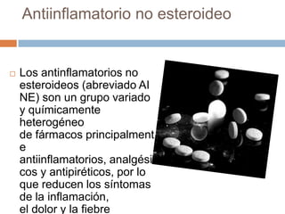 Antiinflamatorio no esteroideo
 Los antinflamatorios no
esteroideos (abreviado AI
NE) son un grupo variado
y químicamente
heterogéneo
de fármacos principalment
e
antiinflamatorios, analgési
cos y antipiréticos, por lo
que reducen los síntomas
de la inflamación,
el dolor y la fiebre
 