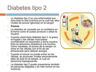 Diabetes tipo 2
 La diabetes tipo 2 es una enfermedad que
dura toda la vida (crónica) en la cual hay altos
niveles de azúcar (glucosa) en la sangre
 Causas
 La diabetes es causada por un problema en
la forma como el cuerpo produce o utiliza la
insulina
 Cuando usted tiene diabetes tipo 2, la grasa,
el hígado y las células musculares
normalmente no responden a dicha insulina.
Esto se denomina resistencia a la insulina.
Como resultado, el azúcar de la sangre no
entra en las células con el fin de ser
almacenado para obtener energía.
 Cuando el azúcar no puede entrar en las
células, se acumulan niveles anormalmente
altos de éste en la sangre, lo cual se
denomina hiperglucemia.
 La diabetes tipo 2 puede presentarse también
en personas delgadas y es más común en los
ancianos.
 