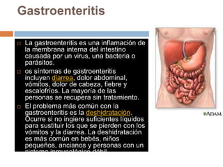 Gastroenteritis
 La gastroenteritis es una inflamación de
la membrana interna del intestino
causada por un virus, una bacteria o
parásitos.
 os síntomas de gastroenteritis
incluyen diarrea, dolor abdominal,
vómitos, dolor de cabeza, fiebre y
escalofríos. La mayoría de las
personas se recupera sin tratamiento.
 El problema más común con la
gastroenteritis es la deshidratación.
Ocurre si no ingiere suficientes líquidos
para sustituir los que se pierden con los
vómitos y la diarrea. La deshidratación
es más común en bebés, niños
pequeños, ancianos y personas con un
sistema inmunológico débil.
 
