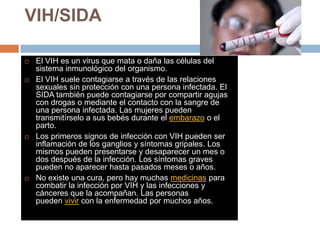 VIH/SIDA
 El VIH es un virus que mata o daña las células del
sistema inmunológico del organismo.
 El VIH suele contagiarse a través de las relaciones
sexuales sin protección con una persona infectada. El
SIDA también puede contagiarse por compartir agujas
con drogas o mediante el contacto con la sangre de
una persona infectada. Las mujeres pueden
transmitírselo a sus bebés durante el embarazo o el
parto.
 Los primeros signos de infección con VIH pueden ser
inflamación de los ganglios y síntomas gripales. Los
mismos pueden presentarse y desaparecer un mes o
dos después de la infección. Los síntomas graves
pueden no aparecer hasta pasados meses o años.
 No existe una cura, pero hay muchas medicinas para
combatir la infección por VIH y las infecciones y
cánceres que la acompañan. Las personas
pueden vivir con la enfermedad por muchos años.
 