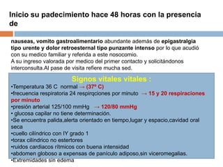nauseas, vomito gastroalimentario abundante además de epigastralgia
tipo urente y dolor retroesternal tipo punzante intenso por lo que acudió
con su medico familiar y referida a este nosocomio.
A su ingreso valorada por medico del primer contacto y solicitándonos
interconsulta.Al pase de visita refiere mucha sed.
Signos vitales vitales :
•Temperatura 36 C normal → (37º C)
•frecuencia respiratoria 24 respirqciones por minuto → 15 y 20 respiraciones
por minuto
•presión arterial 125/100 mmHg → 120/80 mmHg
• glucosa capilar no tiene determinación.
•Se encuentra palida,alerta orientado en tiempo,lugar y espacio,cavidad oral
seca
•cuello cilíndrico con IY grado 1
•torax cilíndrico no estertores
•ruidos cardiacos rítmicos con buena intensidad
•abdomen globoso a expensas de panículo adiposo,sin viceromegalias.
•Extremidades sin edema
Inicio su padecimiento hace 48 horas con la presencia
de
 