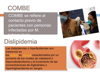 COMBE
 COMBE se refiere al
contacto previo de
pacientes con personas
infectadas por M.
tuberculosis
Dislipidemia
Las dislipidemias o hiperlipidemias son
trastornos en
los lípidos en sangre caracterizados por un
aumento de los niveles de colesterol o
hipercolesterolemia y el incremento de las
concentraciones de triglicéridos o
hipertrigliceridemia en sangre.
 