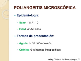 POLIANGEITIS MICROSCÓPICA
 Epidemiología:
◦ Sexo: 1’8 ♂: 1♀
◦ Edad: 40-59 años
 Formas de presentación:
◦ Aguda  Sd riñón-pulmón
◦ Crónica  síntomas inespecíficos
Kelley. Tratado de Reumatología. 7ª
 