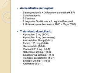  Antecedentes quirúrgicos:
◦ Salpinguectomía + Ooforectomía derecha EPI
◦ Colecistectomía
◦ 2 Cesáreas
◦ 2 Legrados Obstétricos + 1 Legrado Puerperal
◦ 2 Histeroscopias (Noviembre 2005 + Mayo 2006)
 Tratamiento domiciliario:
◦ Alprazolam 3 mg (1-0-1)
◦ Alprazolam 2 mg (los viernes)
◦ Atorvastatina 10 mg (0-0-1)
◦ Eutirox 125 mcg (1-0-0)
◦ Hierro sulfato (1-0-0)
◦ Propanolol 10 mg (1-0-1)
◦ Rabeprazol 20 mg (1-0-0),
◦ Salazopyrina 500 mg (1-0-1),
◦ Tramadol-paracetamol (1-0-1)
◦ Enalapril 20 mg (1/4-0-0)
◦ Anafranil® (1-0-1)
 
