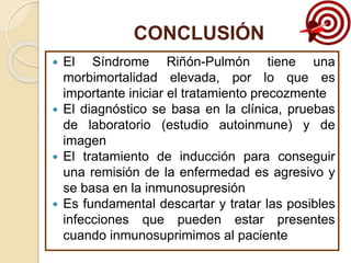 CONCLUSIÓN
 El Síndrome Riñón-Pulmón tiene una
morbimortalidad elevada, por lo que es
importante iniciar el tratamiento precozmente
 El diagnóstico se basa en la clínica, pruebas
de laboratorio (estudio autoinmune) y de
imagen
 El tratamiento de inducción para conseguir
una remisión de la enfermedad es agresivo y
se basa en la inmunosupresión
 Es fundamental descartar y tratar las posibles
infecciones que pueden estar presentes
cuando inmunosuprimimos al paciente
 