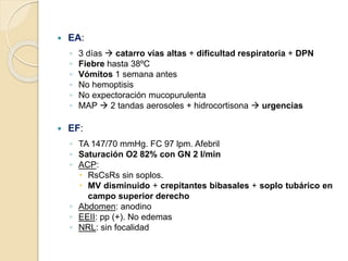  EA:
◦ 3 días  catarro vías altas + dificultad respiratoria + DPN
◦ Fiebre hasta 38ºC
◦ Vómitos 1 semana antes
◦ No hemoptisis
◦ No expectoración mucopurulenta
◦ MAP  2 tandas aerosoles + hidrocortisona  urgencias
 EF:
◦ TA 147/70 mmHg. FC 97 lpm. Afebril
◦ Saturación O2 82% con GN 2 l/min
◦ ACP:
 RsCsRs sin soplos.
 MV disminuido + crepitantes bibasales + soplo tubárico en
campo superior derecho
◦ Abdomen: anodino
◦ EEII: pp (+). No edemas
◦ NRL: sin focalidad
 