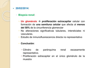  20/02/2014:
◦ Biopsia renal:
 Un glomérulo  proliferación extracapilar celular con
formación de una semiluna celular que afecta al menos
del 50% de la circunferencia glomerular
 No alteraciones significativas tubulares, intersticiales ni
vasculares.
 Estudio de inmunofluorescencia directa no representativo
 Conclusión:
 Cilindro de parénquima renal escasamente
representativo.
 Proliferación extracapilar en el único glomérulo de la
muestra
 