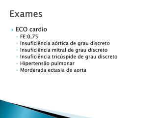  ECO cardio 
◦ FE:0,75 
◦ Insuficiência aórtica de grau discreto 
◦ Insuficiência mitral de grau discreto 
◦ Insuficiência tricúspide de grau discreto 
◦ Hipertensão pulmonar 
◦ Morderada ectasia de aorta 
 