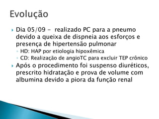  Dia 05/09 - realizado PC para a pneumo 
devido a queixa de dispneia aos esforços e 
presença de hipertensão pulmonar 
◦ HD: HAP por etiologia hipoxêmica 
◦ CD: Realização de angioTC para excluir TEP crônico 
 Após o procedimento foi suspenso diuréticos, 
prescrito hidratação e prova de volume com 
albumina devido a piora da função renal 
 