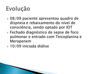  08/09 paciente apresentou quadro de 
dispneia e rebaixamento do nível de 
consciência, sendo optado por IOT 
 Fechado diagnóstico de sepse de foco 
pulmonar e entrado com Teicoplanina e 
Meropenem 
 10/09 iniciada diálise 
 