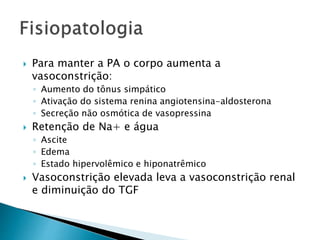  Para manter a PA o corpo aumenta a 
vasoconstrição: 
◦ Aumento do tônus simpático 
◦ Ativação do sistema renina angiotensina-aldosterona 
◦ Secreção não osmótica de vasopressina 
 Retenção de Na+ e água 
◦ Ascite 
◦ Edema 
◦ Estado hipervolêmico e hiponatrêmico 
 Vasoconstrição elevada leva a vasoconstrição renal 
e diminuição do TGF 
 