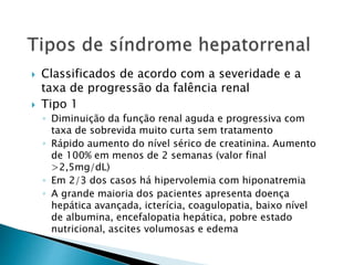  Classificados de acordo com a severidade e a 
taxa de progressão da falência renal 
 Tipo 1 
◦ Diminuição da função renal aguda e progressiva com 
taxa de sobrevida muito curta sem tratamento 
◦ Rápido aumento do nível sérico de creatinina. Aumento 
de 100% em menos de 2 semanas (valor final 
>2,5mg/dL) 
◦ Em 2/3 dos casos há hipervolemia com hiponatremia 
◦ A grande maioria dos pacientes apresenta doença 
hepática avançada, icterícia, coagulopatia, baixo nível 
de albumina, encefalopatia hepática, pobre estado 
nutricional, ascites volumosas e edema 
 
