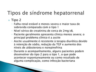  Tipo 2 
◦ Falha renal estável e menos severa e maior taxa de 
sobrevida comparada com o tipo 1 
◦ Nível sérico de creatinina de cerca de 2mg/dL 
◦ Paciente geralmente apresenta clínica menos severa; o 
principal problema clínico é a ascite 
◦ Ascite usualmente é resistente à terapia diurética devido 
à retenção de sódio, redução da TGF e aumento dos 
níveis de aldosterona e norepinefrina 
◦ Durante o acompanhamento, alguns pacientes podem 
desenvolver do tipo 2 para o tipo 1, o que pode 
acontecer espontaneamente ou como resultado de 
alguma complicação, como infecção bacteriana 
 