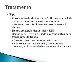  Tipo 1 
◦ Após a retirada da terapia, a SHR recorre em 15% 
dos pctes, e nesses casos um segundo 
tratamento com terlipressina normalmente é 
efetivo 
◦ Efeitos colaterais (isquemia) – 12% 
◦ Hemodiálise têm sido usado em candidatos para 
transplante de fígado 
 Tto com vasoconstritores as ineficazes, 
 Apresentam sinais de uremia, sobrecarga de 
volume, acidose metabólica severa ou hipercalemia 
 