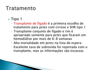 Tipo 1 
◦ Transplante de fígado é a primeira escolha de 
tratamento para pctes com cirrose e SHR tipo 1 
◦ Transplante conjunto de fígado e rim é 
apropriado somente para pctes que ficaram em 
hemodiálise por mais de 6-8 semanas 
◦ Alta mortalidade em pctes na lista de espera 
◦ Excelente taxa de sobrevida foi reportada com o 
transplante, mas as informações são escassas 
 
