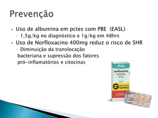  Uso de albumina em pctes com PBE (EASL) 
◦ 1,5g/kg no diagnóstico e 1g/kg em 48hrs 
 Uso de Norfloxacino 400mg reduz o risco de SHR 
◦ Diminuição da translocação 
bacteriana e supressão dos fatores 
pró-inflamatórios e citocinas 
