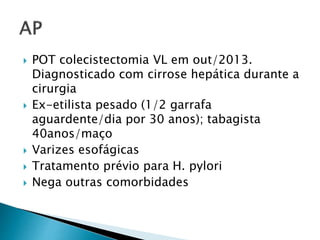  POT colecistectomia VL em out/2013. 
Diagnosticado com cirrose hepática durante a 
cirurgia 
 Ex-etilista pesado (1/2 garrafa 
aguardente/dia por 30 anos); tabagista 
40anos/maço 
 Varizes esofágicas 
 Tratamento prévio para H. pylori 
 Nega outras comorbidades 
 