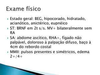 Estado geral: BEG, hipocorado, hidratado, 
acianótico, anictérico, eupnéico 
 ST: BRNF em 2t s/s. MV+ bilateralmente sem 
RA 
 SA: abdome ascítico, RHA+, fígado não 
palpável, doloroso à palpação difuso, baço à 
4cm do rebordo costal 
 MMII: pulsos presentes e simétricos, edema 
2+/4+ 
 