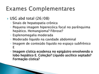  USG abd total (26/08) 
◦ Sinais de hepatopatia crônica 
◦ Pequena imagem hiperecóica focal no parênquima 
hepático. Hemangioma? Fibrose? 
◦ Esplenomegalia moderada 
◦ Moderado líquido na cavidade abdominal 
◦ Imagem de conteúdo líquido no espaço subfrênico 
E 
◦ Imagem cística ecodensa no epigástro envolvendo o 
lobo hepático E. Coleção? Líquido ascítico septado? 
Formação cística? 
 