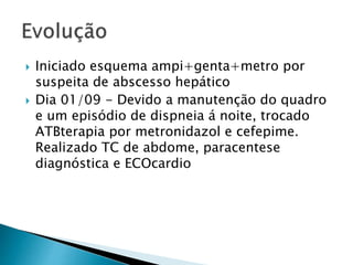  Iniciado esquema ampi+genta+metro por 
suspeita de abscesso hepático 
 Dia 01/09 - Devido a manutenção do quadro 
e um episódio de dispneia á noite, trocado 
ATBterapia por metronidazol e cefepime. 
Realizado TC de abdome, paracentese 
diagnóstica e ECOcardio 
 
