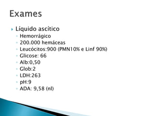  Líquido ascítico 
◦ Hemorrágico 
◦ 200.000 hemáceas 
◦ Leucócitos:900 (PMN10% e Linf 90%) 
◦ Glicose: 66 
◦ Alb:0,50 
◦ Glob:2 
◦ LDH:263 
◦ pH:9 
◦ ADA: 9,58 (nl) 
 