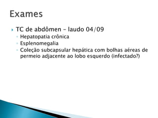  TC de abdômen – laudo 04/09 
◦ Hepatopatia crônica 
◦ Esplenomegalia 
◦ Coleção subcapsular hepática com bolhas aéreas de 
permeio adjacente ao lobo esquerdo (infectado?) 
 