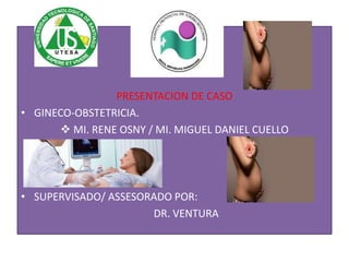 PRESENTACION DE CASO
• GINECO-OBSTETRICIA.
 MI. RENE OSNY / MI. MIGUEL DANIEL CUELLO
• SUPERVISADO/ ASSESORADO POR:
DR. VENTURA
 