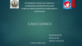 CASO CLINICO
Caracas, Julio 2015
UNIVERSIDAD CENTRAL DE VENEZUELA
MATERNIDAD CONCEPCIÓN PALACIOS
CURSO DE ESPECIALIZACIÓN DE OBSTETRICIA Y
GINECOLOGÍA
INTEGRANTES
Peña jose R2
Pacheco Anyeli R3
 