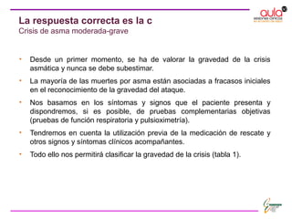 • Desde un primer momento, se ha de valorar la gravedad de la crisis
asmática y nunca se debe subestimar.
• La mayoría de las muertes por asma están asociadas a fracasos iniciales
en el reconocimiento de la gravedad del ataque.
• Nos basamos en los síntomas y signos que el paciente presenta y
dispondremos, si es posible, de pruebas complementarias objetivas
(pruebas de función respiratoria y pulsioximetría).
• Tendremos en cuenta la utilización previa de la medicación de rescate y
otros signos y síntomas clínicos acompañantes.
• Todo ello nos permitirá clasificar la gravedad de la crisis (tabla 1).
La respuesta correcta es la c
Crisis de asma moderada-grave
 