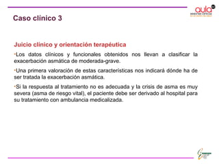 Juicio clínico y orientación terapéutica
•Los datos clínicos y funcionales obtenidos nos llevan a clasificar la
exacerbación asmática de moderada-grave.
•Una primera valoración de estas características nos indicará dónde ha de
ser tratada la exacerbación asmática.
•Si la respuesta al tratamiento no es adecuada y la crisis de asma es muy
severa (asma de riesgo vital), el paciente debe ser derivado al hospital para
su tratamiento con ambulancia medicalizada.
Caso clínico 3
 