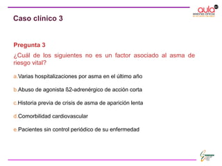 Pregunta 3
¿Cuál de los siguientes no es un factor asociado al asma de
riesgo vital?
a.Varias hospitalizaciones por asma en el último año
b.Abuso de agonista ß2-adrenérgico de acción corta
c.Historia previa de crisis de asma de aparición lenta
d.Comorbilidad cardiovascular
e.Pacientes sin control periódico de su enfermedad
Caso clínico 3
 