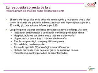 • El asma de riesgo vital es la crisis de asma aguda y muy grave que o bien
causa la muerte del paciente o bien cursa con una hipercapnia superior a
50 mmHg y/o una acidosis inferior a ph 7.30.
• Los principales factores de riesgo asociados a asma de riesgo vital son:
– Intubación endotraqueal o ventilación mecánica previa por asma.
– Hospitalizaciones por asma: dos o más en el último año.
– Urgencias por asma: tres o más en el último año.
– Problemas psicológicos o psiquiátricos graves.
– Comorbilidad cardiovascular.
– Abuso de agonista ß2-adrenérgico de acción corta.
– Historia previa de crisis de asma grave de aparición brusca.
– Pacientes sin control periódico de su enfermedad.
La respuesta correcta es la c
Historia previa de crisis de asma de aparición lenta
 