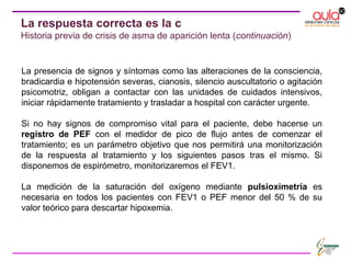 La presencia de signos y síntomas como las alteraciones de la consciencia,
bradicardia e hipotensión severas, cianosis, silencio auscultatorio o agitación
psicomotriz, obligan a contactar con las unidades de cuidados intensivos,
iniciar rápidamente tratamiento y trasladar a hospital con carácter urgente.
Si no hay signos de compromiso vital para el paciente, debe hacerse un
registro de PEF con el medidor de pico de flujo antes de comenzar el
tratamiento; es un parámetro objetivo que nos permitirá una monitorización
de la respuesta al tratamiento y los siguientes pasos tras el mismo. Si
disponemos de espirómetro, monitorizaremos el FEV1.
La medición de la saturación del oxígeno mediante pulsioximetría es
necesaria en todos los pacientes con FEV1 o PEF menor del 50 % de su
valor teórico para descartar hipoxemia.
La respuesta correcta es la c
Historia previa de crisis de asma de aparición lenta (continuación)
 